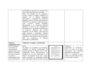 intercambian la guía para ser revisada entre
pares, el docente supervisa la actividad.
Cierre: En conjunto con los estudiantes
revisan, evalúan lo logrado, establecen su
relación con el objetivo planteado
previamente y responden las siguientes
preguntas: ¿Qué es el valor posicional de un
número? Si no existiera el valor posicional,
¿qué ocurriría?, además preguntas
intencionadas a la evaluación personal
¿Respeté el turno de mis compañeros?,
¿Participé de las actividades propuestas por
el profesor?, ¿Mantuve una actitud
respetuosa con los demás?, ¿Me negué en
algún momento a participar?, ¿Aporté
información con mis ideas?, ¿Aprendí lo que
esperaba en esta clase? Se deja un espacio
para sus comentarios, el docente
retroalimenta la información.
Objetivo:
Comprender textos.
Asignatura: Lenguaje y comunicación
OA26 -Participar
activamente en
conversaciones
grupales sobre textos
leídos o escuchados
en clases o temas de
su interés: •
manteniendo el foco
de la conversación •
Inicio:
Se saluda a los estudiantes, los estudiantes
responden al docente cordialmente. El
docente presenta el objetivo de la clase:
Comprender textos. Posteriormente, la
profesora lee un texto proyectado en la
pizarra: "El pequeño de la casa". Luego,
realiza preguntas de comprensión lectora
tales como: ¿Qué acabamos de leer? ¿De qué
Formativa
Indicadores de Evaluación:
OA1 - I1: Leen en voz alta
manteniendo una velocidad
adecuada a su nivel lector.
OA2 - I1: Explican lo que
saben de un tema antes de leer
un texto sobre el mismo.
 