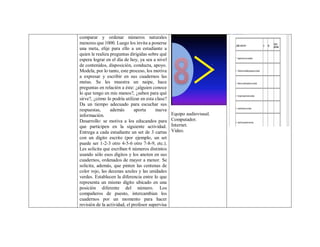 comparar y ordenar números naturales
menores que 1000. Luego los invita a ponerse
una meta, elije para ello a un estudiante a
quien le realiza preguntas dirigidas sobre qué
espera lograr en el día de hoy, ya sea a nivel
de contenidos, disposición, conducta, apoyo.
Modela, por lo tanto, este proceso, los motiva
a expresar y escribir en sus cuadernos las
metas. Se les muestra un naipe, hace
preguntas en relación a éste: ¿alguien conoce
lo que tengo en mis manos?, ¿saben para qué
sirve?, ¿cómo lo podría utilizar en esta clase?
Da un tiempo adecuado para escuchar sus
respuestas, además aporta nueva
información.
Desarrollo: se motiva a los educandos para
que participen en la siguiente actividad.
Entrega a cada estudiante un set de 3 cartas
con un dígito escrito (por ejemplo, un set
puede ser 1-2-3 otro 4-5-6 otro 7-8-9, etc.).
Les solicita que escriban 6 números distintos
usando sólo esos dígitos y los anoten en sus
cuadernos, ordenados de mayor a menor. Se
solicita, además, que pinten las centenas de
color rojo, las decenas azules y las unidades
verdes. Establecen la diferencia entre lo que
representa un mismo dígito ubicado en una
posición diferente del número. Los
compañeros de puesto, intercambian los
cuadernos por un momento para hacer
revisión de la actividad, el profesor supervisa
Equipo audiovisual.
Computador.
Internet.
Video.
 