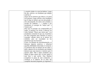y resuelve dudas si es que las hubiera. Luego
de ello, solicita a un estudiante que indique
cuál fue el
mayor de los números que obtuvo y lo anota
en la pizarra. Luego solicita a otro estudiante
que le diga un número que sea más grande y
otro más pequeño, los anota a los costados y
escribe los símbolos <, >. Explica a los
estudiantes el concepto de "mayor que" y
"menor que".
Para que el concepto sea comprensible por
todos, el profesor los invita a observar un
vídeo llamado "Mayor que menor que". Los
estudiantes comentan lo que ven, el profesor
les hace preguntas para clarificar el nuevo
concepto, además anota en la pizarra los
símbolos para ser recordados en los
momentos que sea necesario.
Cierre: En plenario de retroalimentación, se
destacan aspectos positivos y refuerzan
aquellas debilidades detectadas si existieran.
La profesora dice un número de tres cifras y
pide a algunos de sus estudiantes que indique
números que sean mayores o menores que el
número dado. Pide a algún estudiante que
dibuje el signo menor que, el resto opina si
está bien o mal escrito. Para finalizar
completan la pauta de auto evaluación y
verifican si el objetivo de la clase fue
cumplido haciendo preguntas ¿lo logramos?,
 