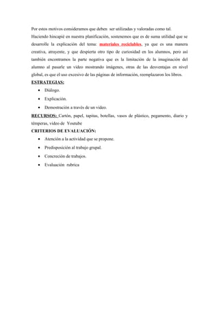 Por estos motivos consideramos que deben ser utilizadas y valoradas como tal.
Haciendo hincapié en nuestra planificación, sostenemos que es de suma utilidad que se
desarrolle la explicación del tema: materiales reciclables, ya que es una manera
creativa, atrayente, y que despierta otro tipo de curiosidad en los alumnos, pero así
también encontramos la parte negativa que es la limitación de la imaginación del
alumno al pasarle un video mostrando imágenes, otras de las desventajas en nivel
global, es que el uso excesivo de las páginas de información, reemplazaron los libros.
ESTRATEGIAS:
• Diálogo.
• Explicación.
• Demostración a través de un video.
RECURSOS: Cartón, papel, tapitas, botellas, vasos de plástico, pegamento, diario y
témperas, video de Youtube
CRITERIOS DE EVALUACIÓN:
• Atención a la actividad que se propone.
• Predisposición al trabajo grupal.
• Concreción de trabajos.
• Evaluación rubrica
 
