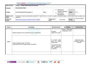 Plan de clase: Juegos y rondas tradicionales de Colombia
Docente: Amanda Olave Mera
Colegio: Liceo Departamental grupo 3 Área:
• Educación
Artística: Música-
• Animación
Recreación
Grado: 8°- 1
Objetivo de la
Clase:
Al terminar la clase los estudiantes del grado 8-1 habrán hecho un recuento y registro de aquellos juegos y rondas tradicionales que alguna vez
realizaron.
Videos de
apoyo:
https://www.youtube.com/watch?v=wpYVzTvQh0A
Tiempo de la
clase:
1 hora clase Fecha:
Junio 25 de 2014
ETAPA ACTIVIDAD METODOLOGÍA RECURSOS EVALUACIÓN
Inicio
Realizar descripción de la actividad que se va a desarrollar
Socializar el
objetivo de la clase
Tablero , video beam
Computador, U.S.B.
Vamos a realizar el jugo: “ El Florón”
Juego tradicional de la región pacifica colombiana
El docente habla
sobre los juegos
tradicionales
Les pregunta sobre
juegos recuerdan
ello realizaron en
su infancia.
Disposición para
participar y realizar la
actividad.
 