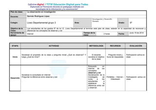 Plan de clase: La observación en investigación
Docente: Germán Rodríguez López
Colegio: Liceo Departamental grupo 3 Área:
Investigación y Desarrollo
Humano
Grado: 6º
Objetivo de la
Clase:
Los estudiantes de los grados 6º de la I.E. Liceo Departamental al terminar este plan de clase, estarán en la capacidad de reconocer y
diferenciar los conceptos de observar y ver
Herramienta de
apoyo:
Internet
Tiempo de la
clase:
2 horas Fecha:
Junio 19 de 2014
ETAPA ACTIVIDAD METODOLOGÍA RECURSOS EVALUACIÓN
Inicio
Socializar el propósito de la clase y pregunta inicial ¿Qué es observar? Y
luego ¿Qué es mirar?
El docente
socializa el objetivo
de la clase
Pregunta inicial y
lluvia de respuestas.
Participación activa en
clase
Desarrollo
Socializar lo consultado en internet
Preguntar la diferencia entre observar y ver.
.
Búsqueda en
internet de los
conceptos
observar y ver
Socialización de lo
investigado, se
invita a los
estudiantes a
establecer la
diferencia entre ver
y observar.
Pórtátiles – Internet –
Videobeam
Participación activa en
clase.
 