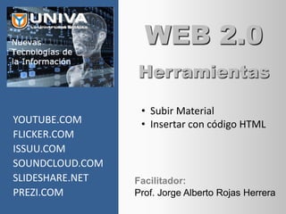 WEB 2.0
                 Herramientas

                  • Subir Material
YOUTUBE.COM       • Insertar con código HTML
FLICKER.COM
ISSUU.COM
SOUNDCLOUD.COM
SLIDESHARE.NET   Facilitador:
PREZI.COM        Prof. Jorge Alberto Rojas Herrera
 