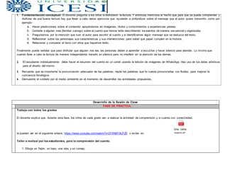 1. Fundamentación conceptual: El docente pregunta a los niños si disfrutaron la lectura. Y entonces menciona el hecho que para que se pueda comprender y
disfrutar de una buena lectura hay que llevar a cabo varios ejercicios que ayudarán a profundizar sobre el mensaje que el autor quiere transmitir, como por
ejemplo:
a. Hacer predicciones sobre el contenido apoyándonos en imágenes, títulos y conocimientos o experiencias previas.
b. Contarle a alguien más (familiar oamigo) sobre el cuento que hemos leído describiendo los eventos de manera secuencial y organizada.
c. Preguntarnos por la intención que tuvo el autor para escribir el cuento y si identificamos algún mensaje que se deduzca del texto.
d. Reflexionar sobre los personajes sus características y sus intervenciones para saber qué papel cumplen en la historia.
e. Relacionar y comparar el texto con otros que hayamos leído.
Finalmente puede señalar que para disfrutar que alguien nos lea, las personas deben a aprender a escuchar y hacer silencio para atender. Lo mismo que
cuando lleve a cabo la lectura de manera independiente hacerlo en silencio para no interferir en la atención de los demás.
2. El estudiante individualmente debe hacer el resumen del cuento en un cartel usando la edición de imágenes de WhatsApp. Haz uso de tus dotes artísticos
para el diseño del mismo.
3. Recuerda que es importante la pronunciación adecuada de las palabras, repite las palabras que te cueste pronunciarlas con fluidez, para mejorar la
conciencia fonológica.
4. Demuestra el cuidado por el medio ambiente en el momento de desarrollar las actividades propuestas.
Desarrollo de la Sesión de Clase
FASE DE PRÁCTICA.
Trabajo con todos los grados
El docente explica que, durante esta fase, los niños de cada grado van a realizar la actividad de comprensión y si cuenta con conectividad,
Una cena
la pueden ver en el siguiente enlace. https://www.youtube.com/watch?v=2Y5N8Y0LPZ0 o se lee en elegante.pdf .
Taller a realizar por los estudiantes, para la comprensión del cuento.
1. Dibuja un Tejón, un topo, una rata, y un conejo.
 
