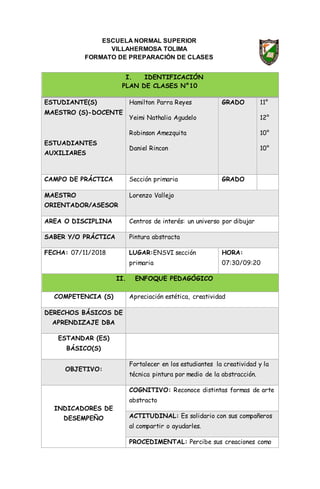 ESCUELA NORMAL SUPERIOR
VILLAHERMOSA TOLIMA
FORMATO DE PREPARACIÓN DE CLASES
I. IDENTIFICACIÓN
PLAN DE CLASES N°10
ESTUDIANTE(S)
MAESTRO (S)-DOCENTE
ESTUADIANTES
AUXILIARES
Hamilton Parra Reyes
Yeimi Nathalia Agudelo
Robinson Amezquita
Daniel Rincon
GRADO 11°
12°
10°
10°
CAMPO DE PRÁCTICA Sección primaria GRADO
MAESTRO
ORIENTADOR/ASESOR
Lorenzo Vallejo
AREA O DISCIPLINA Centros de interés: un universo por dibujar
SABER Y/O PRÁCTICA Pintura abstracta
FECHA: 07/11/2018 LUGAR:ENSVI sección
primaria
HORA:
07:30/09:20
II. ENFOQUE PEDAGÓGICO
COMPETENCIA (S) Apreciación estética, creatividad
DERECHOS BÁSICOS DE
APRENDIZAJE DBA
ESTANDAR (ES)
BÁSICO(S)
OBJETIVO:
Fortalecer en los estudiantes la creatividad y la
técnica pintura por medio de la abstracción.
INDICADORES DE
DESEMPEÑO
COGNITIVO: Reconoce distintas formas de arte
abstracto
ACTITUDINAL: Es solidario con sus compañeros
al compartir o ayudarles.
PROCEDIMENTAL: Percibe sus creaciones como
 