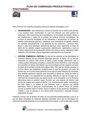PLAN DE COBRANZA PRODUCTIVIDAD =
EFECTIVIDAD




Para continuar con nuestras campañas ofrecemos además estrategias como:

   2. OUTSOURCING: Que utilizaremos cuando el volumen de la cartera este elevado
      y los recursos sean insuficientes, lo cual nos ofrecerá una sana política de
      cobranzas; este outsourcing será centralizado y se encargara de realizar visitas a
      las instalaciones o sedes de la entidad, de verificar recursos tecnológicos, de
      conocer al personal encargado de las cobranzas o recuperación de cartera; de
      diseñar conjuntamente guiones y establecer unos indicadores de gestión, además
      de capacitar periódicamente a los gestores en los productos y servicios. Para
      llevar a cabo esta estrategia utilizaremos técnicas como segmentar la base de
      datos de los clientes, asignar supervisores debidamente capacitados y para el
      control y seguimiento de la operación, definir honorarios y turnos, establecer metas
      realistas y comunicarlas y hacer seguimiento permanente a los acuerdos.

   3. OFICINA COMERCIAL VIRTUAL: Es otra de las variantes en las estrategias de
      cobranza además de que ofrecerá adecuada atención al cliente. Es un servicio
      interactivo en entorno Web donde el cliente puede recoger información vital, e
      incluso pueden efectuarse consultas a través del correo electrónico. Las consultas
      son resueltas en tiempo real debido a que la tecnología permite ingresar a la base
      de datos de la entidad a través de la página Web. Para que los clientes accedan al
      servicio deben que registrarse, posteriormente lo que les generará una clave de
      acceso que es el único medio personal con el que se podrá efectuar las consultas;
      pero también podremos utilizarla para recordarle al cliente por medio de mails su
      fecha de pago, o la capacidad de sus deudas, además en caso de no pago se le
      informara las consecuencias que puede traerle, se le persuadirá y se le ofrecerán
      alternativas para el posterior pago. Contara con una especie de entorno web
      donde las deudas que posea el cliente y los inconvenientes puede comunicarlos
      por este medio a un asesor el cual planeara visita o ofrecerá una debida
      alternativa. Para el adecuado funcionamiento de la oficina virtual de plantea
      cumplir la palabra dada al cliente, llevar el registro de las gestiones realizadas e
      invitarlo a que se acerque a una oficina para incentivarlo y ofrecerle diversas
      alternativas de pago

Podemos concluir que la gestión de cobro es una actividad profesionalizada y que en el
uso de estas campañas se observan aspectos eficientes como que la tecnología nos
ofrece herramientas eficientes en al recuperación de la cartera, y que el adecuado manejo




                   LO MEJOR DE LO MEJOR – EFECTIVIDAD ASEGURADA
 