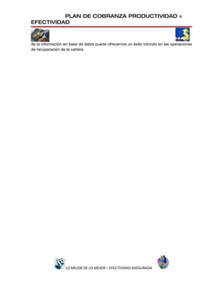 PLAN DE COBRANZA PRODUCTIVIDAD =
EFECTIVIDAD



de la información en base de datos puede ofrecernos un éxito rotundo en las operaciones
de recuperación de la cartera.




                  LO MEJOR DE LO MEJOR – EFECTIVIDAD ASEGURADA
 