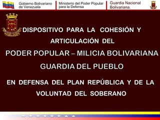 Gobierno Bolivariano   Ministerio del Poder Popular   Guardia Nacional
   de Venezuela           para la Defensa                Bolivariana.




     DISPOSITIVO PARA LA COHESIÓN Y
                      ARTICULACIÓN DEL




EN DEFENSA DEL PLAN REPÚBLICA Y DE LA
             VOLUNTAD DEL SOBERANO
 