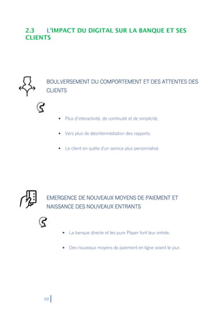 10
2.3 L’IMPACT DU DIGITAL SUR LA BANQUE ET SES
CLIENTS
BOULVERSEMENT DU COMPORTEMENT ET DES ATTENTES DES
CLIENTS
EMERGENCE DE NOUVEAUX MOYENS DE PAIEMENT ET
NAISSANCE DES NOUVEAUX ENTRANTS
 Plus d’interactivité, de continuité et de simplicité.
 Vers plus de désintermédiation des rapports.
 Le client en quête d’un service plus personnalisé.
 La banque directe et les pure Player font leur entrée.
 Des nouveaux moyens de paiement en ligne voient le jour.
 