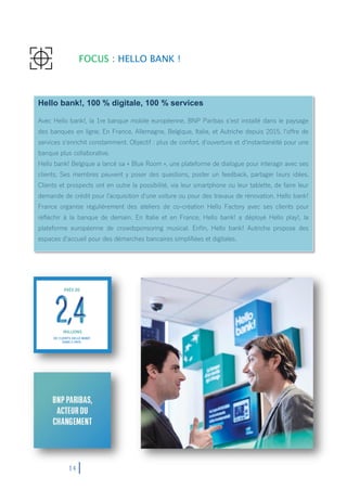 14
FOCUS : HELLO BANK !
Hello bank!, 100 % digitale, 100 % services
Avec Hello bank!, la 1re banque mobile européenne, BNP Paribas s‘est installé dans le paysage
des banques en ligne. En France, Allemagne, Belgique, Italie, et Autriche depuis 2015, l‘offre de
services s‘enrichit constamment. Objectif : plus de confort, d‘ouverture et d‘instantanéité pour une
banque plus collaborative.
Hello bank! Belgique a lancé sa « Blue Room », une plateforme de dialogue pour interagir avec ses
clients. Ses membres peuvent y poser des questions, poster un feedback, partager leurs idées.
Clients et prospects ont en outre la possibilité, via leur smartphone ou leur tablette, de faire leur
demande de crédit pour l‘acquisition d‘une voiture ou pour des travaux de rénovation. Hello bank!
France organise régulièrement des ateliers de co-création Hello Factory avec ses clients pour
réfléchir à la banque de demain. En Italie et en France, Hello bank! a déployé Hello play!, la
plateforme européenne de crowdsponsoring musical. Enfin, Hello bank! Autriche propose des
espaces d‘accueil pour des démarches bancaires simplifiées et digitales.
 