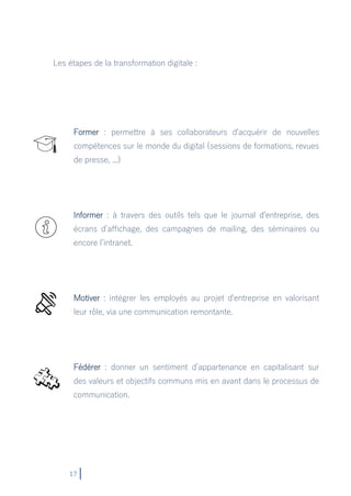 17
Les étapes de la transformation digitale :
Former : permettre à ses collaborateurs d'acquérir de nouvelles
compétences sur le monde du digital (sessions de formations, revues
de presse, ...)
Informer : à travers des outils tels que le journal d'entreprise, des
écrans d’affichage, des campagnes de mailing, des séminaires ou
encore l’intranet.
Motiver : intégrer les employés au projet d'entreprise en valorisant
leur rôle, via une communication remontante.
Fédérer : donner un sentiment d’appartenance en capitalisant sur
des valeurs et objectifs communs mis en avant dans le processus de
communication.
 