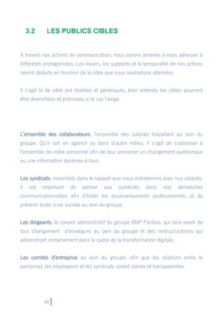 18
3.2 LES PUBLICS CIBLES
A travers nos actions de communication, nous serons amenés à nous adresser à
différents protagonistes. Les leviers, les supports et la temporalité de nos actions
seront déduite en fonction de la cible que nous souhaitons atteindre.
Il s’agit là de cible pré établies et génériques, bien entendu les cibles pourront
être diversifiées et précisées si le cas l’exige.
L’ensemble des collaborateurs, l’ensemble des salariés travaillant au sein du
groupe. Qu’il soit en agence ou dans d’autre milieu, il s’agit de s’adresser à
l’ensemble de notre personnel afin de leur annoncer un changement quelconque
ou une information destinée à tous.
Les syndicats, essentiels dans le rapport que nous entretenons avec nos salariés.
Il est important de penser aux syndicats dans nos démarches
communicationnelles afin d’éviter les bouleversements professionnels, et de
prévenir toute crise sociale au sein du groupe.
Les dirigeants, le conseil administratif du groupe BNP Paribas, qui sera averti de
tout changement d’envergure au sein du groupe et des restructurations qui
adviendront certainement dans le cadre de la transformation digitale.
Les comités d’entreprise au sein du groupe, afin que les relations entre le
personnel, les employeurs et les syndicats soient claires et transparentes.
 
