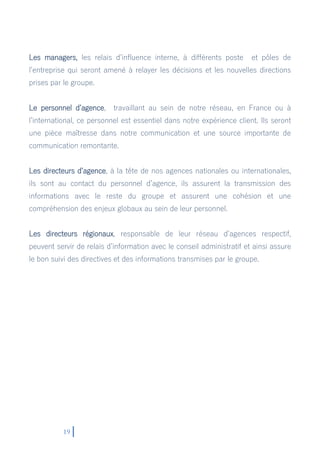19
Les managers, les relais d’influence interne, à différents poste et pôles de
l’entreprise qui seront amené à relayer les décisions et les nouvelles directions
prises par le groupe.
Le personnel d’agence, travaillant au sein de notre réseau, en France ou à
l’international, ce personnel est essentiel dans notre expérience client. Ils seront
une pièce maîtresse dans notre communication et une source importante de
communication remontante.
Les directeurs d’agence, à la tête de nos agences nationales ou internationales,
ils sont au contact du personnel d’agence, ils assurent la transmission des
informations avec le reste du groupe et assurent une cohésion et une
compréhension des enjeux globaux au sein de leur personnel.
Les directeurs régionaux, responsable de leur réseau d’agences respectif,
peuvent servir de relais d’information avec le conseil administratif et ainsi assure
le bon suivi des directives et des informations transmises par le groupe.
 