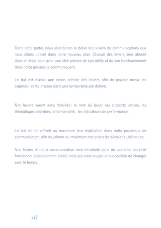 21
Dans cette partie, nous aborderons le détail des leviers de communications que
nous allons utiliser dans notre nouveau plan. Chacun des leviers sera abordé
dans le détail pour avoir une idée précise de son utilité et de son fonctionnement
dans notre processus communiquant.
Le but est d’avoir une vision précise des leviers afin de pouvoir mieux les
organiser et les inscrire dans une temporalité pré définie.
Nos leviers seront ainsi détaillés : le nom du levier, les supports utilisés, les
thématiques abordées, la temporalité, les indicateurs de performance.
Le but est de prévoir au maximum leur implication dans notre processus de
communication, afin de jaloner au maximum nos prises de décisions ultérieures.
Nos leviers et notre communication sera introduite dans un cadre temporel et
fonctionnel préalablement établi, mais qui reste souple et susceptible de changer
avec le temps.
 