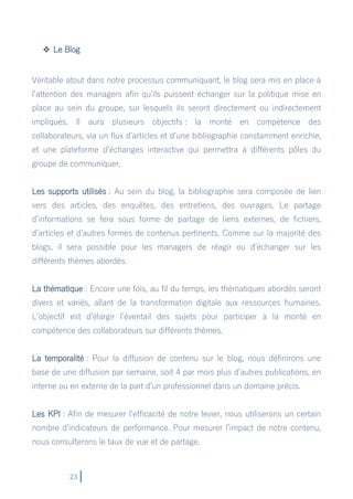 23
 Le Blog
Véritable atout dans notre processus communiquant, le blog sera mis en place à
l’attention des managers afin qu’ils puissent échanger sur la politique mise en
place au sein du groupe, sur lesquels ils seront directement ou indirectement
impliqués. Il aura plusieurs objectifs : la monté en compétence des
collaborateurs, via un flux d’articles et d’une bibliographie constamment enrichie,
et une plateforme d’échanges interactive qui permettra à différents pôles du
groupe de communiquer.
Les supports utilisés : Au sein du blog, la bibliographie sera composée de lien
vers des articles, des enquêtes, des entretiens, des ouvrages. Le partage
d’informations se fera sous forme de partage de liens externes, de fichiers,
d’articles et d’autres formes de contenus pertinents. Comme sur la majorité des
blogs, il sera possible pour les managers de réagir ou d’échanger sur les
différents thèmes abordés.
La thématique : Encore une fois, au fil du temps, les thématiques abordés seront
divers et variés, allant de la transformation digitale aux ressources humaines.
L’objectif est d’élargir l’éventail des sujets pour participer à la monté en
compétence des collaborateurs sur différents thèmes.
La temporalité : Pour la diffusion de contenu sur le blog, nous définirons une
base de une diffusion par semaine, soit 4 par mois plus d’autres publications, en
interne ou en externe de la part d’un professionnel dans un domaine précis.
Les KPI : Afin de mesurer l’efficacité de notre levier, nous utiliserons un certain
nombre d’indicateurs de performance. Pour mesurer l’impact de notre contenu,
nous consulterons le taux de vue et de partage.
 