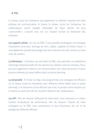 25
 RSE
Le réseau social de l’entreprise sera également un élément important de notre
politique de communication. A travers le réseau social de l’entreprise, les
collaborateurs seront capable d’échanger de façon directe est plus
« personnelle ». L’accent sera mis sur l’aspect humain et relationnel des
employés.
Les supports utilisés : Au sein du RSE, il sera possible de dialoguer via messages
instantanés (chat box), échange de liens, vidéos, supports et fichiers divers. Il
sera également possible de partager des liens externes vers des articles ou toute
sorte de contenu.
La thématique : L’utilisation qui sera faite du RSE, sera peut-être une plateforme
d’échange interpersonnelle afin de valoriser les relations entre les individus. Nous
pourrons également instaurer une communication vers notre personnel à travers
plusieurs thèmes qui seront définis dans la section planning.
La temporalité : A l’instar du blog, sera programmée une campagne de diffusion
sur le réseau social de l’entreprise avec différents thème (détail dans la partie
planning), à la fréquence d’une diffusion par mois, le groupe communiquera sur
un thème en particulier afin de recueillir l’attention des collaborateurs.
Les KPI : Afin de mesurer l’efficacité de notre levier, nous utiliserons un certain
nombre d’indicateurs de performance. Afin de mesurer l’impact de notre
campagne sur le RSE, nous examinerons le taux d’ouverture, de vue et de
partage des éléments diffusés.
 