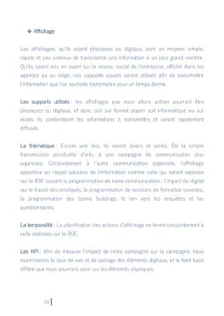 26
 Affichage
Les affichages, qu’ils soient physiques ou digitaux, sont un moyens simple,
rapide et peu onéreux de transmettre une information à un plus grand nombre.
Qu’ils soient mis en avant sur le réseau social de l’entreprise, affiché dans les
agences ou au siège, nos supports visuels seront utilisés afin de transmettre
l’information que l’on souhaite transmettre pour un temps donné.
Les supports utilisés : les affichages que nous allons utiliser pourront être
physiques ou digitaux, et donc soit sur format papier soit informatique ou sur
écran. Ils contiendront les informations à transmettre et seront rapidement
diffusés.
La thématique : Encore une fois, ils seront divers et variés. De la simple
transmission ponctuelle d’info, à une campagne de communication plus
organisée. Conjointement à l’autre communication organisée, l’affichage
apportera un rappel salutaire de l’information comme celle qui seront exposée
sur le RSE suivant la programmation de notre communication : l’impact du digital
sur le travail des employés, la programmation de sessions de formation ouvertes,
la programmation des teams buildings, le lien vers les enquêtes et les
questionnaires.
La temporalité : La planification des actions d’affichage se feront conjointement à
celle réalisées sur le RSE.
Les KPI : Afin de mesurer l’impact de notre campagne sur la campagne, nous
examinerons le taux de vue et de partage des éléments digitaux, et le feed back
différé que nous pourrons avoir sur les éléments physiques.
 