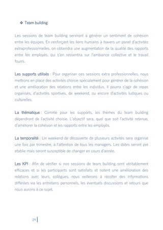 29
 Team building
Les sessions de team building serviront à générer un sentiment de cohésion
entre les équipes. En renforçant les liens humains à travers un panel d’activités
extraprofessionnelles, on obtiendra une augmentation de la qualité des rapports
entre les employés, qui s’en ressentira sur l’ambiance collective et le travail
fourni.
Les supports utilisés : Pour organiser ces sessions extra professionnelles, nous
mettrons en place des activités choisie spécialement pour générer de la cohésion
et une amélioration des relations entre les individus. Il pourra s’agir de repas
organisés, d’activités sportives, de weekend, ou encore d’activités ludiques ou
culturelles.
La thématique : Comme pour les supports, les thèmes du team building
dépendront de l’activité choisie. L’objectif sera, quel que soit l’activité retenue,
d’améliorer la cohésion et les rapports entre les employés.
La temporalité : Un weekend de découverte de plusieurs activités sera organisé
une fois par trimestre, à l’attention de tous les managers. Les dates seront pré
etablie mais seront susceptible de changer en cours d’année.
Les KPI : Afin de vérifier si nos sessions de team building sont véritablement
efficaces et si les participants sont satisfaits et notent une amélioration des
relations avec leurs, collègues, nous veillerons à récolter des informations
différées via les entretiens personnels, les éventuels discussions et retours que
nous aurons à ce sujet.
 