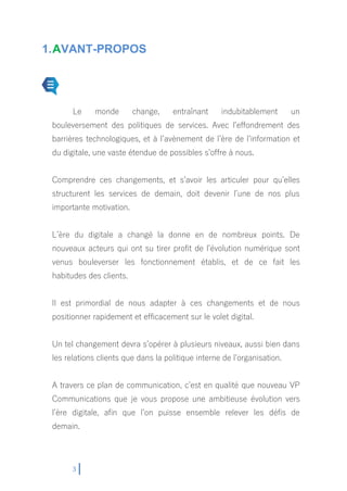 3
1.AVANT-PROPOS
Le monde change, entraînant indubitablement un
bouleversement des politiques de services. Avec l’effondrement des
barrières technologiques, et à l’avènement de l’ère de l’information et
du digitale, une vaste étendue de possibles s’offre à nous.
Comprendre ces changements, et s’avoir les articuler pour qu’elles
structurent les services de demain, doit devenir l’une de nos plus
importante motivation.
L’ère du digitale a changé la donne en de nombreux points. De
nouveaux acteurs qui ont su tirer profit de l’évolution numérique sont
venus bouleverser les fonctionnement établis, et de ce fait les
habitudes des clients.
Il est primordial de nous adapter à ces changements et de nous
positionner rapidement et efficacement sur le volet digital.
Un tel changement devra s’opérer à plusieurs niveaux, aussi bien dans
les relations clients que dans la politique interne de l’organisation.
A travers ce plan de communication, c’est en qualité que nouveau VP
Communications que je vous propose une ambitieuse évolution vers
l’ère digitale, afin que l’on puisse ensemble relever les défis de
demain.
 