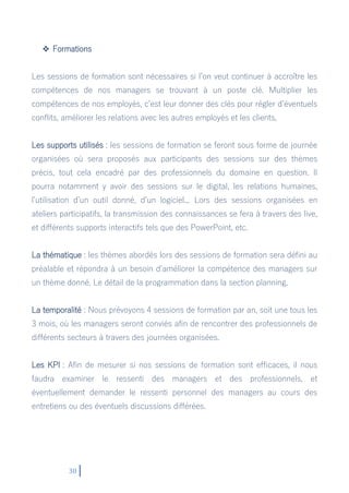 30
 Formations
Les sessions de formation sont nécessaires si l’on veut continuer à accroître les
compétences de nos managers se trouvant à un poste clé. Multiplier les
compétences de nos employés, c’est leur donner des clés pour régler d’éventuels
conflits, améliorer les relations avec les autres employés et les clients,
Les supports utilisés : les sessions de formation se feront sous forme de journée
organisées où sera proposés aux participants des sessions sur des thèmes
précis, tout cela encadré par des professionnels du domaine en question. Il
pourra notamment y avoir des sessions sur le digital, les relations humaines,
l’utilisation d’un outil donné, d’un logiciel... Lors des sessions organisées en
ateliers participatifs, la transmission des connaissances se fera à travers des live,
et différents supports interactifs tels que des PowerPoint, etc.
La thématique : les thèmes abordés lors des sessions de formation sera défini au
préalable et répondra à un besoin d’améliorer la compétence des managers sur
un thème donné. Le détail de la programmation dans la section planning.
La temporalité : Nous prévoyons 4 sessions de formation par an, soit une tous les
3 mois, où les managers seront conviés afin de rencontrer des professionnels de
différents secteurs à travers des journées organisées.
Les KPI : Afin de mesurer si nos sessions de formation sont efficaces, il nous
faudra examiner le ressenti des managers et des professionnels, et
éventuellement demander le ressenti personnel des managers au cours des
entretiens ou des éventuels discussions différées.
 