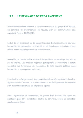 35
3.5 LE SEMINAIRE DE PRE-LANCEMENT
Afin de définitivement entériner la transition numérique du groupe BNP Paribas,
un séminaire de pré-lancement du nouveau plan de communication sera
organisé à Paris, le 14/09/2018.
Le but de cet événement est de fédérer les relais d’influences interne pour que
l’ensemble des collaborateurs soit bientôt au fait des changements et des enjeux
relatifs à cette nouvelle politique de communication.
A cet effet, un courrier va être adressé à l’ensemble du personnel qui sera affecté
par la réforme. Les directeur régionaux participeront à l’événement et seront
sensibilisé sur l’importance de l’application de cette nouvelle politique dans
l’ensemble de leurs agences régionales.
Les directeurs d’agence quant à eux, organiseront une réunion interne dans leur
agence afin de s’assurer de la compréhension et de l’application du nouveau
plan de communication par les employés d’agence.
Pour l’organisation de l’événement, le groupe BNP Paribas fera appel un
prestataire pour gérer la logistique relative au séminaire, suite à un calendrier
préalablement établi.
 