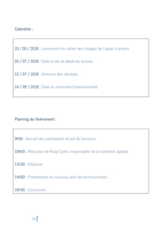 36
Calendrier :
20 / 05 / 2018 : Lancement du cahier des charges de l’appel à projets.
05 / 07 / 2018 : Date limite de dépôt de dossier.
12 / 07 / 2018 : Annonce des résultats.
14 / 09 / 2018 : Date du séminaire (prévisionnelle).
Planning de l’événement :
9h00 : Accueil des participants et pot de bienvenu
10h00 : Allocution de Rudy Collin, responsable de la transition digitale
11h30 : Déjeuner
14h00 : Présentation du nouveau plan de communication
16h30 : Conclusion
 