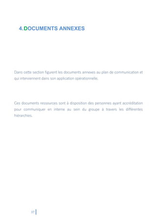 37
4.DOCUMENTS ANNEXES
Dans cette section figurent les documents annexes au plan de communication et
qui interviennent dans son application opérationnelle.
Ces documents ressources sont à disposition des personnes ayant accréditation
pour communiquer en interne au sein du groupe à travers les différentes
hiérarchies.
 