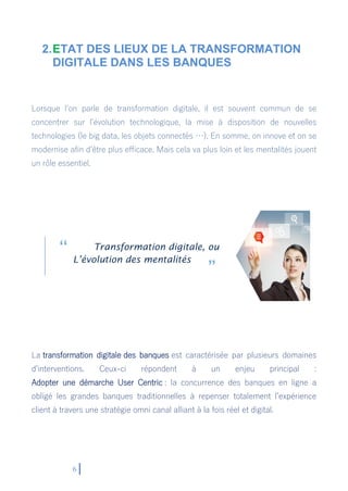 6
2.ETAT DES LIEUX DE LA TRANSFORMATION
DIGITALE DANS LES BANQUES
Lorsque l’on parle de transformation digitale, il est souvent commun de se
concentrer sur l’évolution technologique, la mise à disposition de nouvelles
technologies (le big data, les objets connectés …). En somme, on innove et on se
modernise afin d’être plus efficace. Mais cela va plus loin et les mentalités jouent
un rôle essentiel.
Transformation digitale, ou
L’évolution des mentalités
La transformation digitale des banques est caractérisée par plusieurs domaines
d’interventions. Ceux-ci répondent à un enjeu principal :
Adopter une démarche User Centric : la concurrence des banques en ligne a
obligé les grandes banques traditionnelles à repenser totalement l’expérience
client à travers une stratégie omni canal alliant à la fois réel et digital.
 