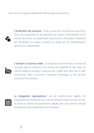 7
Pour cela, une banque traditionnelle doit travailler en priorité sur :
L’amélioration des processus : l’enjeu majeur pour les banques aujourd’hui
(mais pas seulement) est de répondre aux besoins d’instantanéité et de
rapidité des clients. La simplification des processus (Inscription, traitement
des demandes) qui passe la plupart du temps par de l’automatisation
devient donc indispensable.
L’évolution du business model : la disruption du marché liée à l’arrivée de
nouveaux acteurs (fintechs) et la baisse de rentabilité de leur cœur de
marché oblige les banques à repenser leur modèle pour faire face à cette
concurrence. Elles se tournent maintenant davantage sur les services
associés à leurs produits.
Le changement organisationnel : qui dit transformation digitale, dit
organisation de l’entreprise. Pour cela les banques mettent de plus en plus
en place un système de gouvernance digitale avec pour objectif principal
l’acculturation des collaborateurs et l’innovation.
 