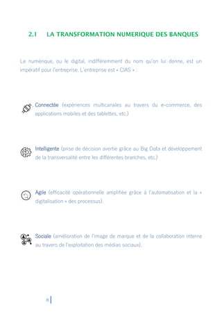 8
2.1 LA TRANSFORMATION NUMERIQUE DES BANQUES
Le numérique, ou le digital, indifféremment du nom qu’on lui donne, est un
impératif pour l’entreprise. L’entreprise est « CIAS » :
Connectée (expériences multicanales au travers du e-commerce, des
applications mobiles et des tablettes, etc.)
Intelligente (prise de décision avertie grâce au Big Data et développement
de la transversalité entre les différentes branches, etc.)
Agile (efficacité opérationnelle amplifiée grâce à l’automatisation et la «
digitalisation » des processus).
Sociale (amélioration de l’image de marque et de la collaboration interne
au travers de l’exploitation des médias sociaux).
 
