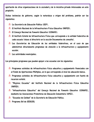 aportación de otras organizaciones de la sociedad y de la iniciativa privada interesadas en este
propósito.
Dichas instancias de gobierno, según la naturaleza u origen del problema, podrán ser las
siguientes:
あ La Secretaría de Educación Pública (SEP).
あ El Instituto Nacional de la Infraestructura Física Educativa (INIFED).
あ El Consejo Nacional de Fomento Educativo (CONAFE).
あ El Instituto Estatal de Infraestructura Física que corresponda a la entidad federativa de
cada escuela (véase el directorio en la sección Documentos de consulta).
あ Las Secretarías de Educación de las entidades federativas, en el caso de que
administren directamente programas de atención a la infraestructura y equipamiento
escolar.
あ Las autoridades municipales.
Los principales programas que pueden apoyar a las escuelas son los siguientes:
あ Programas estatales de infraestructura física educativa y equipamiento financiados con
el Fondo de Aportaciones Múltiples, en lo que corresponde al nivel de educación básica.
あ Programas estatales de infraestructura física educativa y equipamiento con fuente de
recursos estatal.
あ “Mejores Escuelas” del Instituto Nacional de la Infraestructura Física Educativa
(INIFED).
あ “Infraestructura Educativa” del Consejo Nacional de Fomento Educativo (CONAFE),
mediante las Asociaciones Promotoras de Educación Comunitaria (APEC).
あ “Escuelas de Calidad” de la Secretaría de Educación Pública.
あ Programa 3x1 de SEDESOL
 