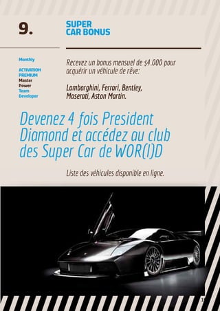 SUPER
CAR BONUS9.
Recevez un bonus mensuel de $4.000 pour
acquérir un véhicule de rêve:
Lamborghini, Ferrari, Bentley,
Maserati, Aston Martin.
Monthly
ACTIVATION
PREMIUM
Master
Power
Team
Developer
Devenez 4 fois President
Diamond et accédez au club
des Super Car de WOR(l)D
Liste des véhicules disponible en ligne.
19
 
