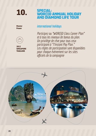 Master
Power
international holidays
Participez au “WOR(l)D Class Career Plan”
et à tous les niveaux de bonus du plan.
Un privilège de rêve pour tous ceux
participant à “l’Instant Pay Plan.”
Les règles de participation sont disponibles
pour chaque évènement sur les sites
officiels de la compagnie
SPECIAL:
WOR(l)D ANNUAL HOLIDAY
AND DIAMOND LIFE TOUR
10.
2012
SINGAPORE
THAILAND
20
 