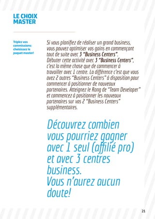 LE CHOIX
MASTER
Si vous planifiez de réaliser un grand business,
vous pouvez optimiser vos gains en commençant
tout de suite avec 3 “Business Centers”.
Débuter cette activité avec 3 “Business Centers”,
c’est la même chose que de commencer à
travailler avec 1 centre. La différence c’est que vous
avez 2 autres “Business Centers” à disposition pour
commencer à positionner de nouveaux
partenaires. Atteignez le Rang de “Team Developer”
et commencez à positionner les nouveaux
partenaires sur vos 2 “Business Centers”
supplémentaires.
Triplez vos
commissions:
choisissez le
paquet master!
Découvrez combien
vous pourriez gagner
avec 1 seul (affilié pro)
et avec 3 centres
business.
Vous n’aurez aucun
doute!
21
 