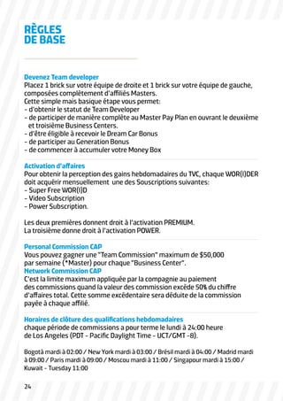 Devenez Team developer
Placez 1 brick sur votre équipe de droite et 1 brick sur votre équipe de gauche,
composées complètement d’affiliés Masters.
Cette simple mais basique étape vous permet:
- d’obtenir le statut de Team Developer
- de participer de manière complète au Master Pay Plan en ouvrant le deuxième
et troisième Business Centers.
- d’être éligible à recevoir le Dream Car Bonus
- de participer au Generation Bonus
- de commencer à accumuler votre Money Box
Activation d’affaires
Pour obtenir la perception des gains hebdomadaires du TVC, chaque WOR(l)DER
doit acquérir mensuellement une des Souscriptions suivantes:
- Super Free WOR(l)D
- Video Subscription
- Power Subscription.
Les deux premières donnent droit à l’activation PREMIUM.
La troisième donne droit à l’activation POWER.
Personal Commission CAP
Vous pouvez gagner une “Team Commission” maximum de $50,000
par semaine (*Master) pour chaque “Business Center”.
Network Commission CAP
C’est la limite maximum appliquée par la compagnie au paiement
des commissions quand la valeur des commission excède 50% du chiffre
d’affaires total. Cette somme excédentaire sera déduite de la commission
payée à chaque affilié.
Horaires de clôture des qualifications hebdomadaires
chaque période de commissions a pour terme le lundi à 24:00 heure
de Los Angeles (PDT - Pacific Daylight Time - UCT/GMT -8).
Bogotà mardi à 02:00 / New York mardi à 03:00 / Brésil mardi à 04:00 / Madrid mardi
à 09:00 / Paris mardi à 09:00 / Moscou mardi à 11:00 / Singapour mardi à 15:00 /
Kuwait - Tuesday 11:00
RÈGLES
DE BASE
24
 