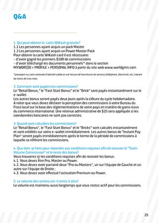 1. Qui peut obtenir la carte WiKash gratuite?
1.1 Les personnes ayant acquis un pack Master
1.2 Les personnes ayant acquis un Power Master Pack
Pour obtenir la carte WiKash card il est nécessaire:
- d’avoir gagné les premiers $100 de commisssions
- d’avoir téléchargé les documents personnels* dans la section
MYWOR(l)D > PROFILE > PERSONAL INFO à partir du site web www.worldgmn.com
*passeport ou carte nationale d’identité valide et une facture de fournitures de services (téléphone, électricité, etc.) datant
de moins de trois mois.
2. Comment sont payées les commissions?
Le “Retail Bonus,” le “Fast Start Bonus” et le “Brick” sont payés instantanément sur le
e-wallet.
Les autres bonus seront payés deux jours après la clôture du cycle hebdomadaire.
A noter que vous devez déclarer la perception des commissions à votre Bureau du
Fisco local sur la base des réglementtations de votre pays en matière de gains issus
du commerce international. Une retenue administrative de $25 sera appliquée si les
coordonnées bancaires ne sont pas correctes.
3. Quand sont calculées les commissions?
Le “Retail Bonus”, le “Fast Start Bonus” et le “Bricks” sont calculés instantanément
et sont crédités sur votre e-wallet immédiatement. Les autres bonus de “Instant Pay
Plan” seront payés immédiatement après le terme de la période de commissions à
laquelle se réfèrent les commissions.
4. Que dois-je faire pour répondre aux conditions requises afin de recevoir le “Team
Volume Commission” et le reste des bonus?
Vous trouverez içi les conditions requises afin de recevoir les bonus:
4.1. Vous devez être Pro, Master ou Power.
4.2. Vous devez avoir parrainé deux “Pro ou Masters”, un sur l’équipe de Gauche et un
autre sur l’équipe de Droite ;
4.3. Vous devez avoir effectué l’activation Premium ou Power.
5. Le volume des ventes est-il remis à zéro?
Le volume est maintenu aussi longtemps que vous restez actif pour les commissions.
Q&A
25
 