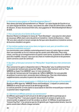 6. Comment je peux gagner un “Brick Development Bonus”?
Vous devez parrainer personnellement un “Master” sur votre équipe de Gauche et un
sur votre équipe de Droite. Ensuite, vous devez les aider à faire de même dans un délai
de 30 jours. Si vous réussissezà faire cela, vous gagnerez le “Brick Development Bonus”
de $20.
7. Puis-je avoir plus d’un Centre de Business?”
Devenez Master et atteignez le niveau de “Team Developer”, vous pourrez alors placer
de nouveaux affiliés dans votre deuxième et troisième « Centre de Business ». Votre
TVC sera alors calculé en tenant compte du fait que votre deuxième et troisième centres
de business doublent vos gains.
8. Si je mettais quelqu’un par erreur dans ma ligne en aval, puis-je transférer cette
personne à la position correcte?
Les commissions sont créditées automatiquement à vous et à votre ligne en amont
dans son ensemble au fur et à mesure que les ventes sont effectuées. Pour cette
raison, une fois qu’un enregistrement est porté à sont terme, la position d’un affilié ne
peut être modifiée. Assurez-vous que vos choix en matière de parrain et de positions
soient correctes avant de continuer.
9. Que dois-je faire pour conserver ma “Money Box” disponible pour mon anniversaire
annuel?
Pour conserver les gains à disposition dans la “Money Box” pour le prélèvement final
à l’occasion de l’anniversaire annuel de l’affilié, celui-ci doit maintenir actif sa “Free
WOR(l)D ou Super Free WOR(l)D” pour 12 mois consécutifs.
A la date de l’anniversaire de l’inscription de l’affilié à WOR(l)D, il lui sera possible
de prélever la somme total conservée dans la Money box. Pour des informations
supplémentaires consultez le point 6 de notre Instant Pay Plan.
10. Quand mon contrat annuel expire-t-il ($39 de frais de démarrage et d’inscription)?
Quand un affilé signe les “WOR(l)D Terms and Conditions”, il stipule un contrat avec
WOR(l)D et verse le tarif annuel et de démarrage de $39.
Le contrat prend fin 12 mois après la souscription et doit être renouvelé pour maintenir
sa position dans l’organisation.
11. Comment un Affiliate participe aux commissions?
Un Affiliate ayant payé le tarif annuel et de démarrage de $39 ne participe pas à
l’ “Instant Pay Plan,” mais peut acquérir des produits et services en gros ou les
recommander en gagnant le tarif de vendeur au détail. Si l’Affiliate ne participe pas à l’
“Instant Pay Plan”, il ne conserve pas les CV générés par l’organisation binaire, tous les
points seront donc effacés chaque semaine.
Q&A
26
 