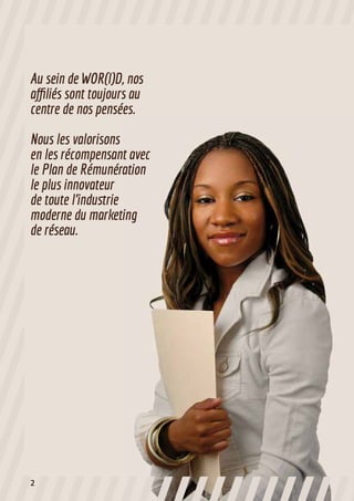 Au sein de WOR(l)D, nos
affiliés sont toujours au
centre de nos pensées.
Nous les valorisons
en les récompensant avec
le Plan de Rémunération
le plus innovateur
de toute l’industrie
moderne du marketing
de réseau.
2
 