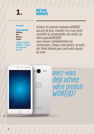 Utilisez les produits
WOR(l)D... et gagnez
de l’argent tout
de suite.
Instantly
NO ACTIVATION
Affiliate
Pro
Master
Power
Achetez les produits innovants WOR(l)D
aux prix de gros, revendez-les et aux tarifs
conseillés ou recommandez des achats sur
votre page WOR(l)DER:
vous recevrez immédiatement vos
commissions. Chaque vente génère, en outre,
des Points Volume pour toute votre équipe
de vente.
1. RETAIL
BONUS
avez-vous
déjà acheté
votre produit
WOR(l)D?
6
 
