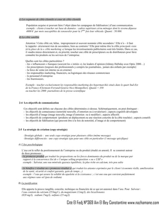 c) Les segments de cible-clientèle et cœur de cible-clientèle

                        Population acquise et pouvant faire l’objet (dans les campagnes de fidélisation ) d’une communication.
                        exemple : clients à toucher sur base de données : cadres supérieurs et/ou ménages dont le revenu dépasse
                        4000 € par mois susceptibles de renouveler pour la 3 ème fois leur véhicule. Quanti : 50 000.

                 d) La cible satellite

                        Attention ! Cette cible est, hélas, improprement et souvent nommée cible secondaire ! Elle n’a – il faut
                        le rappeler- strictement rien de secondaire, bien au contraire ! Elle peut même être la cible principale visée
                        (à la place de la « cible marketing ») lorsque les investissements publicitaires sont très limités. Dans ce cas,
                        il vaudra mieux directement et, en priorité, toucher une cible de prescripteurs ou de distributeurs pour faire
                        connaître les produits ou les services de l’entreprise.

                        Quelles sont les cibles particulières ?
                        - les « influenceurs » basiques (souvent les « initiés »), les leaders d’opinion (Johnny Halliday avec Optic 2000…)
                        - les prescripteurs (toujours des professionnels y compris les journalistes, jamais des enfants par exemple)
                        - la force de vente (en interne ou en externe)
                        - les responsables marketing, financiers, ou logistiques des réseaux commerciaux
                        - le personnel d’entreprise
                        - les fournisseurs.

                        Exemple : toucher exclusivement les responsables marketing des hypermarchés situés dans le quart Sud-Est
                        de la France (Clermont-Ferrand-Genève-Nice-Montpellier). Quanti = 350
                        ou toucher les 2000 journalistes de la presse scientifique



                 2-4 Les objectifs de communication

                      Ces objectifs sont définis sur chacune des cibles déterminées ci-dessus. Schématiquement, on peut distinguer :
                      - les objectifs de connaissance (notoriété nouvelle, d’entretien ou à revaloriser) ; aspects cognitifs développés
                      - les objectifs d’image (image nouvelle, image d’entretien ou à modifier) ; aspects affectifs
                      - les objectifs de comportement (produire un déplacement ou une réaction concrète de la cible touchée) ; aspects conatifs
                      - les objectifs de fidélisation (qui peuvent être à la fois de notoriété, d’image et de comportement)


                 2-5 La stratégie de création (copy-stratégie)

                      -Stratégie globale : une seule copy-stratégie pour plusieurs cibles (même message)
                      -Stratégie différenciée : une copy-stratégie type pour une cible en particulier (1 message spécifique)

                 A) l’Axe psychologique

                    L’axe est le reflet du positionnement de l’entreprise ou du produit (étudié en amont). Il se construit autour
                    de deux promesses :
                    - la promesse-produit qui traduit les propositions ou les forces dominantes du produit ou de la marque par
                      rapport à la concurrence (loi de « l’unique selling proposition » ou « USP »
                      exemple : Salvetat, une eau minérale gazeuze équilibrée, la plus riche en calcium, très peu salée

                    - le bénéfice ( résultat ou « promesse-résultat ») qui traduit les attentes exprimées par le client ( économie réelle, amélioration
                      de la santé, sécurité et confort garantis, gain de temps…)
                      exemple : l’eau qui assure la solidité du squelette et la croissance ; c’est une eau qui convient parfaitement
                      aux régimes sans sel (peu de sodium)

                 B) La justification

                    Elle apporte la preuve tangible, concrète, technique ou financière de ce qui est annoncé dans l’axe. Pour Salvetat :
                    l’eau contient du calcium (253mg/l ), du magnésium (11mg/l), des bicarbonates
                    (820 mg/l), sodium (7mg/l), sulfates (25 mg/l)

NAZHAMANEMEDIA
                                                                 Cité El Fedj N°369 Ain El Bey Constantine www.nazhamane.com
 