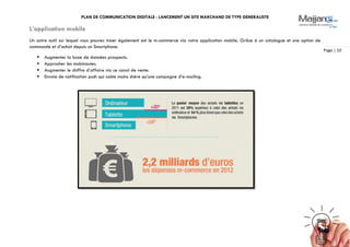 PLAN DE COMMUNICATION DIGITALE : LANCEMENT UN SITE MARCHAND DE TYPE GENERALISTE
Page | 10
L’application mobile
Un autre outil sur lequel vous pouvez miser également est le m-commerce via votre application mobile. Grâce à un catalogue et une option de
commande et d’achat depuis un Smartphone.
 Augmenter la base de données prospects.
 Approcher les mobinautes.
 Augmenter le chiffre d’affaire via ce canal de vente.
 Envoie de notification push qui coûte moins chère qu’une campagne d’e-mailing.
 