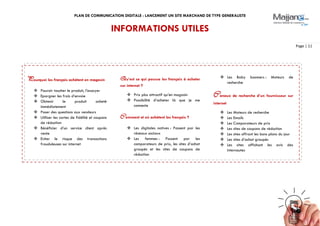 PLAN DE COMMUNICATION DIGITALE : LANCEMENT UN SITE MARCHAND DE TYPE GENERALISTE
Page | 11
INFORMATIONS UTILES
Pourquoi les français achètent en magasin
 Pouvoir toucher le produit, l’essayer
 Epargner les frais d’envoie
 Obtenir le produit acheté
immédiatement
 Poser des questions aux vendeurs
 Utiliser les cartes de fidélité et coupons
de réduction
 Bénéficier d’un service client après
vente
 Eviter le risque des transactions
frauduleuses sur internet
Qu’est ce qui pousse les français à acheter
sur internet ?
 Prix plus attractif qu’en magasin
 Possibilité d’acheter là que je me
connecte
Comment et où achètent les français ?
 Les digitales natives : Passent par les
réseaux sociaux
 Les femmes : Passent par les
comparateurs de prix, les sites d’achat
groupés et les sites de coupons de
réduction
 Les Baby boomers : Moteurs de
recherche
Canaux de recherche d’un fournisseur sur
internet
 Les Moteurs de recherche
 Les Emails
 Les Comparateurs de prix
 Les sites de coupons de réduction
 Les sites offrant les bons plans du jour
 Les sites d’achat groupés
 Les sites affichant les avis des
internautes
 