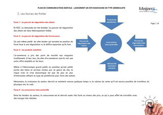 PLAN DE COMMUNICATION DIGITALE : LANCEMENT UN SITE MARCHAND DE TYPE GENERALISTE
Page | 14
3. Les forces de Porter
Force 1 : Le pouvoir de négociation des clients
En B2C. La demande est très éclatée. Le pouvoir de négociation
des clients est donc théoriquement faible.
Force 2 : Le pouvoir de négociation des fournisseurs
Ce sont même plutôt les sites leader qui seraient en position de
force face à une négociation vu le chiffre important qu’ils font.
Force 3 : Les produits substituts
L’e-commerce a pris des parts de marché aux magasins
traditionnels. A leur tour, les sites d’e-commerce vont-ils voir une
autre offre empiété sur les leurs.
Même si l’électronique grand public ne constitue qu’une petite
partie des biens et services vendus par ce genre de site, le
risque avec la crise économique est que de plus en plus
d’internautes utilisent ce type de plateforme pour faire des achats.
Néanmoins, la croissance du secteur devrait se maintenir encore quelques temps vu le volume de vente qu’il est encore possible de transférer du
physique vers le web.
Force 4 : La concurrence intra-sectorielle
Entre les leaders du secteur, la concurrence est et devrait rester très forte au niveau des prix, ce qui a pour effet de travailler avec
des marges très réduites.
 