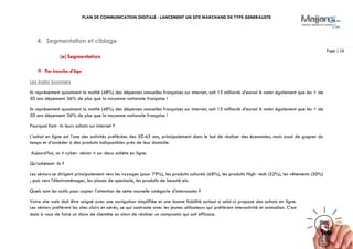 PLAN DE COMMUNICATION DIGITALE : LANCEMENT UN SITE MARCHAND DE TYPE GENERALISTE
Page | 16
4. Segmentation et ciblage
(a)Segmentation
 Par tranche d’âge
Les baby boomers
Ils représentent quasiment la moitié (48%) des dépenses annuelles françaises sur internet, soit 15 milliards d’euros! A noter également que les + de
50 ans dépensent 36% de plus que la moyenne nationale française !
Ils représentent quasiment la moitié (48%) des dépenses annuelles françaises sur internet, soit 15 milliards d’euros! A noter également que les + de
50 ans dépensent 36% de plus que la moyenne nationale française !
Pourquoi font- ils leurs achats sur internet ?
L’achat en ligne est l’une des activités préférées des 50-65 ans, principalement dans le but de réaliser des économies, mais aussi de gagner du
temps et d’accéder à des produits indisponibles près de leur domicile.
Aujourd’hui, un « cyber- sénior » sur deux achète en ligne.
Qu’achètent- ils ?
Les séniors se dirigent principalement vers les voyages (pour 79%), les produits culturels (68%), les produits High- tech (52%), les vêtements (50%)
; puis vers l’électroménager, les places de spectacle, les produits de beauté etc.
Quels sont les outils pour capter l’attention de cette nouvelle catégorie d’internautes ?
Votre site web doit être soigné avec une navigation simplifiée et une bonne lisibilité surtout si celui-ci propose des achats en ligne.
Les séniors préfèrent les sites clairs et aérés, ce qui contraste avec les jeunes utilisateurs qui préfèrent interactivité et animation. C’est
donc à vous de faire un choix de clientèle ou alors de réaliser un compromis qui soit efficace.
 