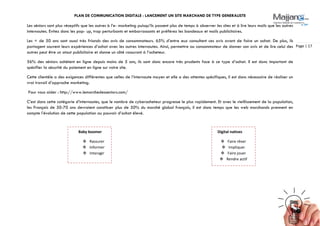 PLAN DE COMMUNICATION DIGITALE : LANCEMENT UN SITE MARCHAND DE TYPE GENERALISTE
Page | 17
Les séniors sont plus réceptifs que les autres à l’e- marketing puisqu’ils passent plus de temps à observer les sites et à lire leurs mails que les autres
internautes. Evitez donc les pop- up, trop perturbants et embarrassants et préférez les bandeaux et mails publicitaires.
Les + de 50 ans sont aussi très friands des avis de consommateurs. 65% d’entre eux consultent ces avis avant de faire un achat. De plus, ils
partagent souvent leurs expériences d’achat avec les autres internautes. Ainsi, permettre au consommateur de donner son avis et de lire celui des
autres peut être un atout publicitaire et donne un côté rassurant à l’acheteur.
56% des séniors achètent en ligne depuis moins de 5 ans, ils sont donc encore très prudents face à ce type d’achat. Il est donc important de
spécifier la sécurité du paiement en ligne sur votre site.
Cette clientèle a des exigences différentes que celles de l’internaute moyen et elle a des attentes spécifiques, il est donc nécessaire de réaliser un
vrai travail d’approche marketing.
Pour vous aider : http://www.lemarchedesseniors.com/
C’est dans cette catégorie d’internautes, que le nombre de cyberacheteur progresse le plus rapidement. Et avec le vieillissement de la population,
les Français de 50-70 ans devraient constituer plus de 50% du marché global français, il est donc temps que les web marchands prennent en
compte l’évolution de cette population au pouvoir d’achat élevé.
Baby boomer
 Rassurer
 Informer
 Interagir
Digital natives
 Faire rêver
 Impliquer
 Faire jouer
 Rendre actif
 
