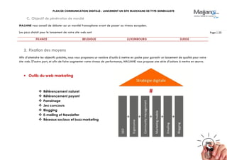 PLAN DE COMMUNICATION DIGITALE : LANCEMENT UN SITE MARCHAND DE TYPE GENERALISTE
Page | 20
C. Objectif de pénétration de marché
MAJJANE vous conseil de débuter sur un marché francophone avant de passer au niveau européen.
Les pays choisit pour le lancement de votre site web sont
FRANCE BELGIQUE LUXEMBOURG SUISSE
2. Fixation des moyens
Afin d’atteindre les objectifs précités, nous vous proposons un nombre d’outils à mettre en poche pour garantir un lancement de qualité pour votre
site web. D’autre part, et afin de faire augmenter votre niveau de performance, MAJJANE vous propose une série d’actions à mettre en œuvre.
 Outils du web marketing
 Référencement naturel
 Référencement payant
 Parrainage
 Jeu concours
 Blogging
 E-mailing et Newsletter
 Réseaux sociaux et buzz marketing
 