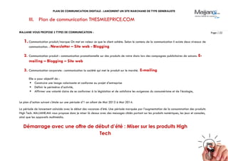 PLAN DE COMMUNICATION DIGITALE : LANCEMENT UN SITE MARCHAND DE TYPE GENERALISTE
Page | 22
III. Plan de communication THESMILEPRICE.COM
MAJJANE VOUS PROPOSE 3 TYPES DE COMMUNICATION :
1.Communication produit/marque On met en valeur ce que le client achète. Selon le contenu de la communication il existe deux niveaux de
communication. : Newsletter – Site web - Blogging
2. Communication produit : communication promotionnelle sur des produits de votre choix lors des campagnes publicitaires de saisons. E-
mailing – Blogging – Site web
3. Communication corporate : communication la société qui met le produit sur le marché. E-mailing
Elle a pour objectif de :
 Construire une image valorisante et conforme au projet d’entreprise
 Définir le périmètre d’activité,
 Affirmer une volonté claire de se conformer à la législation et de satisfaire les exigences du consumérisme et de l’écologie,
Le plan d’action suivant s’étale sur une période d’1 an allant de Mai 2013 à Mai 2014.
La période de lancement coïncide avec le début des vacances d’été. Une période marquée par l’augmentation de la consommation des produits
High Tech. MAJJANE.MA vous propose donc je miser là dessus avec des messages ciblés portant sur les produits numériques, les jeux et consoles,
ainsi que les appareils multimédia.
Démarrage avec une offre de début d’été : Miser sur les produits High
Tech
 