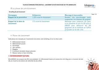 PLAN DE COMMUNICATION DIGITALE : LANCEMENT UN SITE MARCHAND DE TYPE GENERALISTE
Page | 23
La phase de pré-lancement
E-mailing de pré lancement
Campagne Echéancier Message à transmettre
Rappel de la promotion J-20 avant le lancement Booster vos parrainages pour
augmenter vos chances de gagner
Rappel de la date du
lancement
J-5 avant le lancement Message pour préparer les gens
à se connecter le jour le 20 aout à
20h20 pour découvrir les 20
gagnants de la tombola et l’offre
proposée sur le site web.
 Phase de Lancement
Cette phase sera marquée par l’accentuation des actions web marketings, et ce via divers outils :
 Référencement naturel.
 Référencement payant.
 Parrainage.
 Jeux concours.
 Blogging.
 E-mailing et newsletter chaque quinzaine.
 Réseaux sociaux et buzz marketing.
1/ REFERENCEMENT NATUREL
MAJJANE.MA vous propose une offre sans précédent. Un référencement basé sur le contenu de votre blog pour un maximum de mots
clés, en s’axant sur les moteurs de recherches les plus utilisés.
 