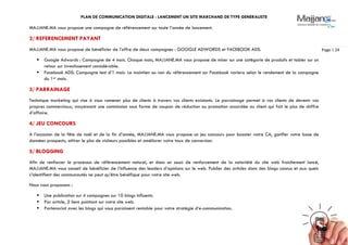 PLAN DE COMMUNICATION DIGITALE : LANCEMENT UN SITE MARCHAND DE TYPE GENERALISTE
Page | 24
MAJJANE.MA vous propose une campagne de référencement sur toute l’année de lancement.
2/ REFERENCEMENT PAYANT
MAJJANE.MA vous propose de bénéficier de l’offre de deux campagnes : GOOGLE ADWORDS et FACEBOOK ADS.
 Google Adwords : Campagne de 4 mois. Chaque mois, MAJJANE.MA vous propose de miser sur une catégorie de produits et tabler sur un
retour sur investissement considérable.
 Facebook ADS: Campagne test d’1 mois. Le maintien ou non du référencement sur Facebook variera selon le rendement de la campagne
du 1er mois.
3/ PARRAINAGE
Technique marketing qui vise à vous ramener plus de clients à travers vos clients existants. Le parrainage permet à vos clients de devenir vos
propres commerciaux, moyennant une commission sous forme de coupon de réduction ou promotion accordée au client qui fait le plus de chiffre
d’affaire.
4/ JEU CONCOURS
A l’occasion de la fête de noël et de la fin d’année, MAJJANE.MA vous propose un jeu concours pour booster votre CA, gonfler votre base de
données prospects, attirer le plus de visiteurs possibles et améliorer votre taux de conversion.
5/ BLOGGING
Afin de renforcer le processus de référencement naturel, et dans un souci de renforcement de la notoriété du site web fraichement lancé,
MAJJANE.MA vous conseil de bénéficier de l’influence des leaders d’opinions sur le web. Publier des articles dans des blogs connus et aux quels
s’identifient des communautés ne peut qu’être bénéfique pour votre site web.
Nous vous proposons :
 Une publication sur 4 campagnes sur 10 blogs influents.
 Par article, 2 liens pointant sur votre site web.
 Partenariat avec les blogs qui vous paraissent rentable pour votre stratégie d’e-communication.
 