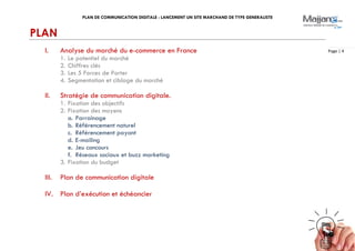 PLAN DE COMMUNICATION DIGITALE : LANCEMENT UN SITE MARCHAND DE TYPE GENERALISTE
Page | 4
PLAN
I. Analyse du marché du e-commerce en France
1. Le potentiel du marché
2. Chiffres clés
3. Les 5 Forces de Porter
4. Segmentation et ciblage du marché
II. Stratégie de communication digitale.
1. Fixation des objectifs
2. Fixation des moyens
a. Parrainage
b. Référencement naturel
c. Référencement payant
d. E-mailing
e. Jeu concours
f. Réseaux sociaux et buzz marketing
3. Fixation du budget
III. Plan de communication digitale
IV. Plan d’exécution et échéancier
 